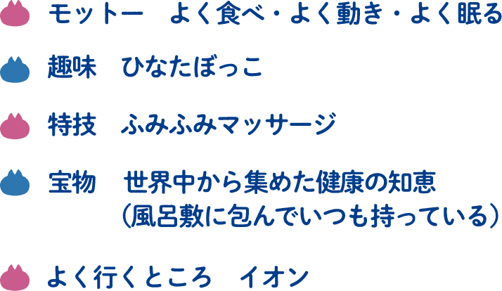 モットー　よく食べ・よく動き・よく眠る 趣味　ひなたぼっこ 特技　ふみふみマッサージ 宝物 世界中から集めた健康の知恵（風呂敷に包んでいつも持っている） よく行くところ　イオン