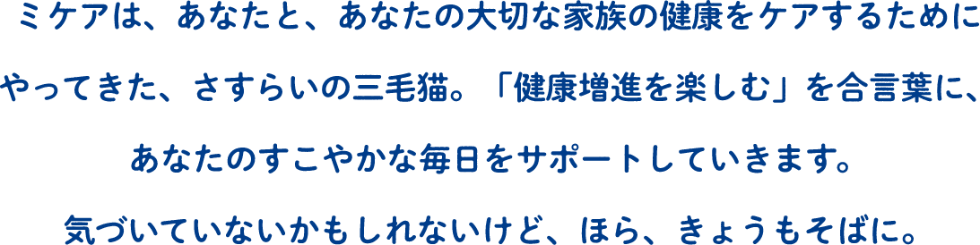 ミケアは、あなたと、あなたの大切な家族の健康をケアするためにやってきた、さすらいの三毛猫。「健康増進を楽しむ」を合言葉に、あなたのすこやかな毎日をサポートしていきます。気づいていないかもしれないけど、ほら、きょうもそばに。